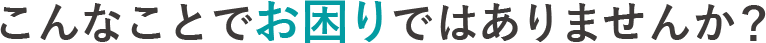 こんなことでお困りではありませんか？